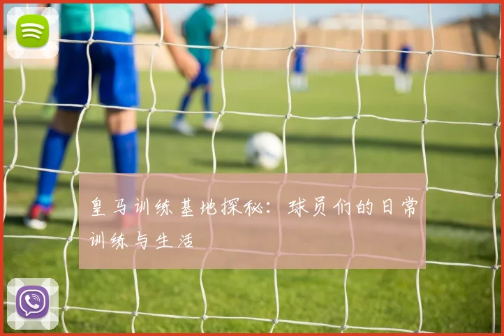 皇马训练基地探秘：球员们的日常训练与生活