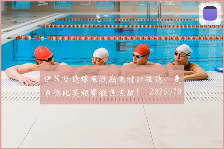 伊蒂哈德球场迎战老特拉福德,曼市德比英超赛程焦点战!_20260704165529