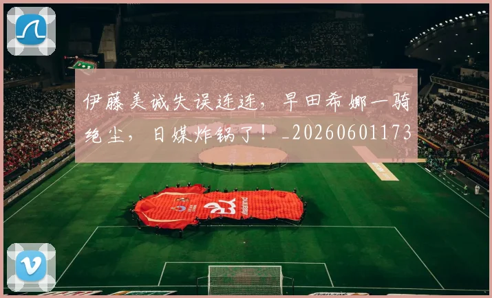 伊藤美诚失误连连，早田希娜一骑绝尘，日媒炸锅了！_20260601173419