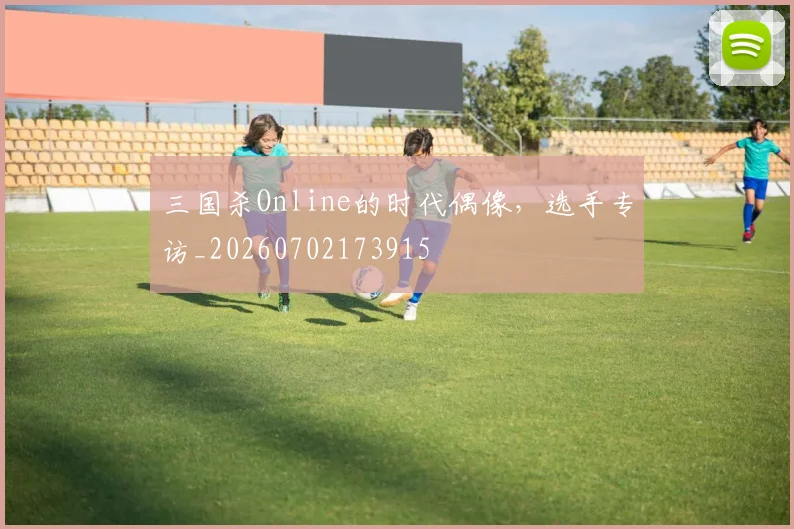 三国杀Online的时代偶像,选手专访_20260702173915