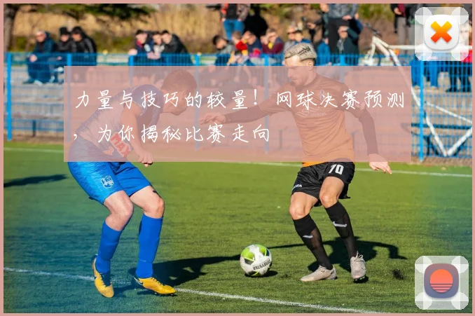 力量与技巧的较量！网球决赛预测，为你揭秘比赛走向
