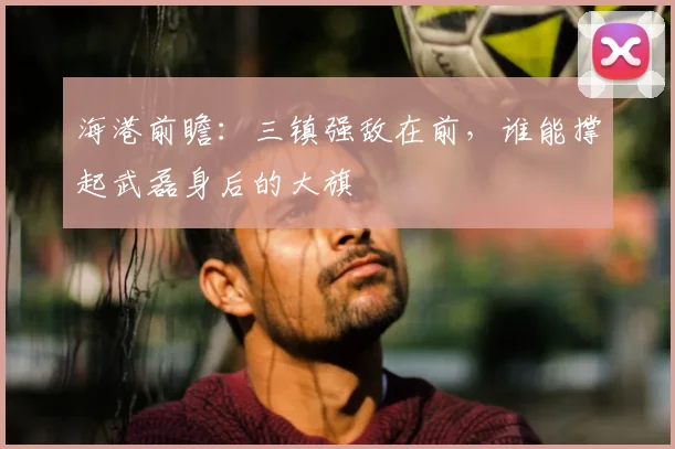 海港前瞻：三镇强敌在前，谁能撑起武磊身后的大旗
