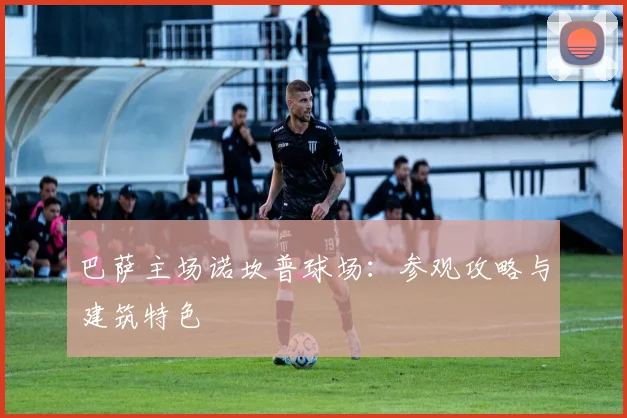巴萨主场诺坎普球场：参观攻略与建筑特色