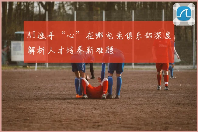 AI选手“心”在哪电竞俱乐部深度解析人才培养新难题