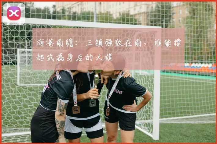 海港前瞻：三镇强敌在前，谁能撑起武磊身后的大旗