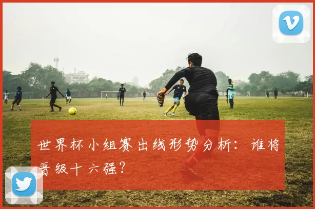 世界杯小组赛出线形势分析：谁将晋级十六强？