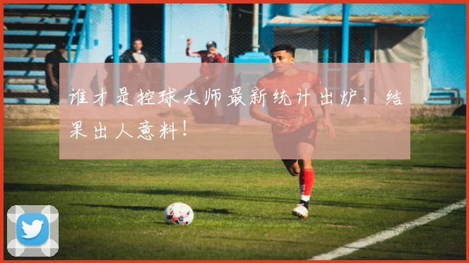 谁才是控球大师最新统计出炉，结果出人意料！