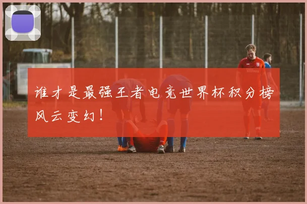 谁才是最强王者电竞世界杯积分榜风云变幻！